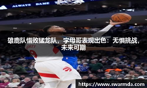 雄鹿队惜败猛龙队，字母哥表现出色：无惧挑战，未来可期